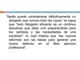 “Nadie puede considerarse definitivamente un
  abogado que conoce todo las Leyes” se sigue
  que “todo Abogado eficiente es un continuo
  estudioso que debe vivir preparándose para
  los cambios y las necesidades de una
  sociedad”, lo cual implica que “las nuevas
  reformas son las bases para generar una
  buena defensa en el libre ejercicio
  profesional”.
 