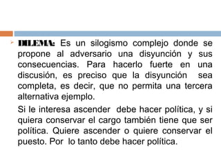    DILEMA: Es un silogismo complejo donde se
    propone al adversario una disyunción y sus
    consecuencias. Para hacerlo fuerte en una
    discusión, es preciso que la disyunción sea
    completa, es decir, que no permita una tercera
    alternativa ejemplo.
    Si le interesa ascender debe hacer política, y si
    quiera conservar el cargo también tiene que ser
    política. Quiere ascender o quiere conservar el
    puesto. Por lo tanto debe hacer política.
 