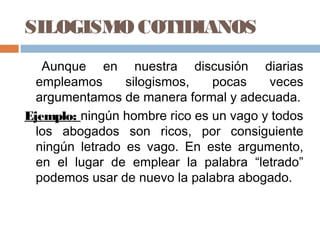SILOGISMO COTIDIANOS
   Aunque en nuestra discusión diarias
  empleamos      silogismos,   pocas    veces
  argumentamos de manera formal y adecuada.
Ejemplo: ningún hombre rico es un vago y todos
  los abogados son ricos, por consiguiente
  ningún letrado es vago. En este argumento,
  en el lugar de emplear la palabra “letrado”
  podemos usar de nuevo la palabra abogado.
 