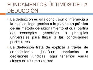 FUNDAMENTOS ÚLTIMOS DE LA
DEDUCCIÓN
   La deducción es una conclusión o inferencia a
    la cual se llega gracias a la puesta en práctica
    de un método de razonamiento el cual partirá
    de conceptos generales o principios
    universales para llegar a las conclusiones
    particulares.
   La deducción trata de explicar a través de
    conocimiento,      justificar   conductas      o
    decisiones jurídicas, aquí tenemos varias
    clases de recursos como:
 