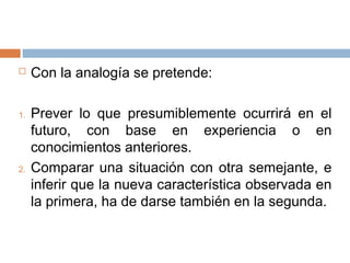  Con la analogía se pretende:
1. Prever lo que presumiblemente ocurrirá en el
futuro, con base en experiencia o en
conocimientos anteriores.
2. Comparar una situación con otra semejante, e
inferir que la nueva característica observada en
la primera, ha de darse también en la segunda.