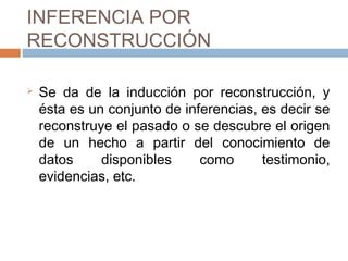 INFERENCIA POR
RECONSTRUCCIÓN
Se da de la inducción por reconstrucción, y
ésta es un conjunto de inferencias, es decir se
reconstruye el pasado o se descubre el origen
de un hecho a partir del conocimiento de
datos disponibles como testimonio,
evidencias, etc.