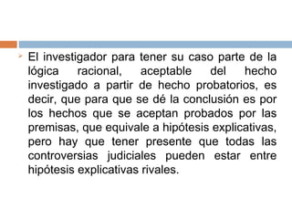  El investigador para tener su caso parte de la
lógica racional, aceptable del hecho
investigado a partir de hecho probatorios, es
decir, que para que se dé la conclusión es por
los hechos que se aceptan probados por las
premisas, que equivale a hipótesis explicativas,
pero hay que tener presente que todas las
controversias judiciales pueden estar entre
hipótesis explicativas rivales.