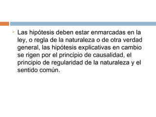  Las hipótesis deben estar enmarcadas en la
ley, o regla de la naturaleza o de otra verdad
general, las hipótesis explicativas en cambio
se rigen por el principio de causalidad, el
principio de regularidad de la naturaleza y el
sentido común.