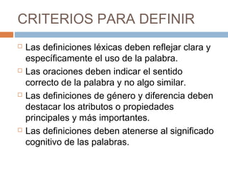 CRITERIOS PARA DEFINIR
   Las definiciones léxicas deben reflejar clara y
    específicamente el uso de la palabra.
   Las oraciones deben indicar el sentido
    correcto de la palabra y no algo similar.
   Las definiciones de género y diferencia deben
    destacar los atributos o propiedades
    principales y más importantes.
   Las definiciones deben atenerse al significado
    cognitivo de las palabras.
 