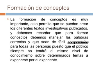 Formación de conceptos
   La formación de conceptos es muy
    importante, esto permite que se puedan crear
    los diferentes textos investigativos publicados,
    y debemos recordar que para formar
    conceptos debemos manejar las palabras
    correctas y que sean de fácil com      prensión
    para todas las personas puesto que el público
    siempre no tendrá el mismo nivel de
    conocimiento sobre determinados temas a
    exponerse por el exponente.
 