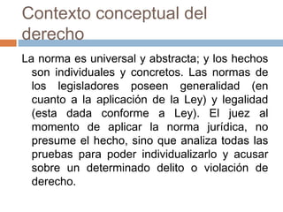 Contexto conceptual del
derecho
La norma es universal y abstracta; y los hechos
  son individuales y concretos. Las normas de
  los legisladores poseen generalidad (en
  cuanto a la aplicación de la Ley) y legalidad
  (esta dada conforme a Ley). El juez al
  momento de aplicar la norma jurídica, no
  presume el hecho, sino que analiza todas las
  pruebas para poder individualizarlo y acusar
  sobre un determinado delito o violación de
  derecho.
 