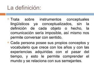 La definición:
   Trata sobre instrumentos conceptuales
    lingüísticos ya conceptualizados, sin la
    definición de cada objeto o hecho, la
    comunicación sería imposible, así mismo nos
    permite conversar con sentido.
   Cada persona posee sus propios conceptos y
    vocabulario que crece con los años y con las
    experiencias adquiridas con el pasar del
    tiempo, y esto le permite comprender el
    mundo y se relaciona con sus semejantes.
 