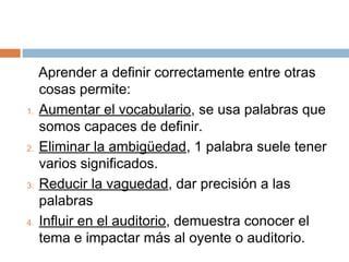 Aprender a definir correctamente entre otras
     cosas permite:
1.   Aumentar el vocabulario, se usa palabras que
     somos capaces de definir.
2.   Eliminar la ambigüedad, 1 palabra suele tener
     varios significados.
3.   Reducir la vaguedad, dar precisión a las
     palabras
4.   Influir en el auditorio, demuestra conocer el
     tema e impactar más al oyente o auditorio.
 