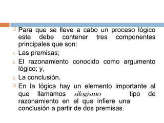     Para que se lleve a cabo un proceso lógico
     este debe contener tres componentes
     principales que son:
1.   Las premisas;
2.   El razonamiento conocido como argumento
     lógico; y,
3.   La conclusión.
    En la lógica hay un elemento importante al
     que llamamos silogismo               tipo de
     razonamiento en el que infiere una
     conclusión a partir de dos premisas.
 