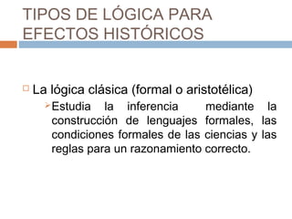 TIPOS DE LÓGICA PARA
EFECTOS HISTÓRICOS


   La lógica clásica (formal o aristotélica)
       Estudia  la inferencia     mediante la
       construcción de lenguajes formales, las
       condiciones formales de las ciencias y las
       reglas para un razonamiento correcto.
 