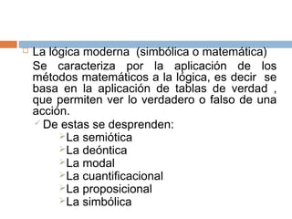    La lógica moderna (simbólica o matemática)
    Se caracteriza por la aplicación de los
    métodos matemáticos a la lógica, es decir se
    basa en la aplicación de tablas de verdad ,
    que permiten ver lo verdadero o falso de una
    acción.
     De estas se desprenden:
          La semiótica
          La deóntica
          La modal
          La cuantificacional
          La proposicional
          La simbólica
 