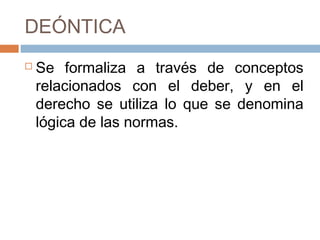 DEÓNTICA
   Se formaliza a través de conceptos
    relacionados con el deber, y en el
    derecho se utiliza lo que se denomina
    lógica de las normas.
 