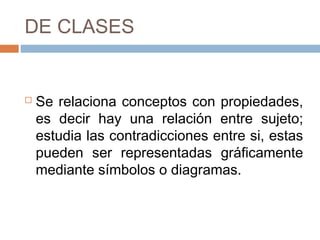 DE CLASES


   Se relaciona conceptos con propiedades,
    es decir hay una relación entre sujeto;
    estudia las contradicciones entre si, estas
    pueden ser representadas gráficamente
    mediante símbolos o diagramas.
 
