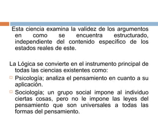 Esta ciencia examina la validez de los argumentos
 en     como     se     encuentra     estructurado,
 independiente del contenido específico de los
 estados reales de este.

La Lógica se convierte en el instrumento principal de
  todas las ciencias existentes como:
 Psicología; analiza el pensamiento en cuanto a su

  aplicación.
 Sociología; un grupo social impone al individuo

  ciertas cosas, pero no le impone las leyes del
  pensamiento que son universales a todas las
  formas del pensamiento.
 
