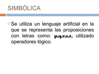 SIMBÓLICA

   Se utiliza un lenguaje artificial en la
    que se representa las proposiciones
    con letras como: p,q,r,s,t, utilizado
    operadores lógico.
 