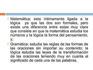    Matemática; esta íntimamente ligada a la
    lógica ya que las dos son formales, pero
    existe una diferencia entre estas muy clara
    que consiste en que la matemática estudia los
    números y la lógica la forma del pensamiento,
    y;
   Gramática; estudia las reglas de las formas de
    las oraciones sin importar su contenido; la
    lógica estudia las leyes de la transformación
    de las oraciones teniendo muy en cuanta el
    significado de cada una de las palabras.
 