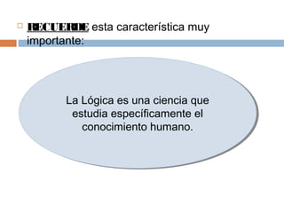    RECUERDE esta característica muy
    importante:




          La Lógica es una ciencia que
          La Lógica es una ciencia que
           estudia específicamente el
           estudia específicamente el
             conocimiento humano.
             conocimiento humano.
 