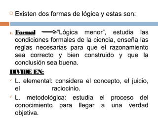     Existen dos formas de lógica y estas son:

1.Formal         “Lógica menor”, estudia las
  condiciones formales de la ciencia, enseña las
  reglas necesarias para que el razonamiento
  sea correcto y bien construido y que la
  conclusión sea buena.
DIVIDE EN:
 L. elemental: considera el concepto, el juicio,

  el           raciocinio.
 L.  metodológica: estudia el proceso del
  conocimiento para llegar a una verdad
  objetiva.
 