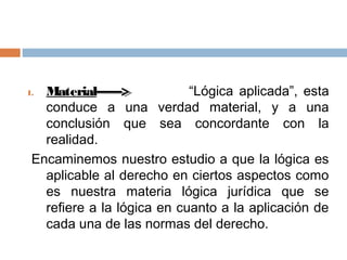 1. Material                 “Lógica aplicada”, esta
   conduce a una verdad material, y a una
   conclusión que sea concordante con la
   realidad.
 Encaminemos nuestro estudio a que la lógica es
   aplicable al derecho en ciertos aspectos como
   es nuestra materia lógica jurídica que se
   refiere a la lógica en cuanto a la aplicación de
   cada una de las normas del derecho.
 