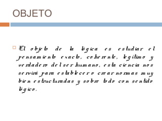 OBJETO


   El o bje to d e la ló g ic a e s e s tud ia r e l
    p e ns a m ie nto e x a c to , c o he re nte , le g ítim o y
    ve rd a d e ro d e l s e r hum a no , e s ta c ie nc ia no s
    s e rvirá p a ra e s ta ble c e r o c re a r no rm a s m uy
    bie n e s truc tura d a s y s o bre to d o c o n s e ntid o
    ló g ic o .
 