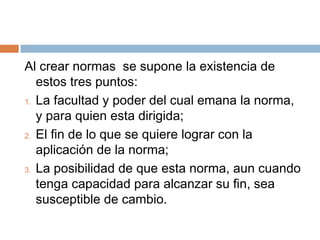 Al crear normas se supone la existencia de
   estos tres puntos:
1. La facultad y poder del cual emana la norma,

   y para quien esta dirigida;
2. El fin de lo que se quiere lograr con la
   aplicación de la norma;
3. La posibilidad de que esta norma, aun cuando

   tenga capacidad para alcanzar su fin, sea
   susceptible de cambio.
 