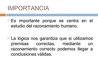 IMPORTANCIA
   Es importante porque se centra en el
    estudio del razonamiento humano.

   La lógica nos garantiza que si utilizamos
    premisas    correctas,   mediante      un
    razonamiento correcto podemos llegar a
    conclusiones válidas.
 