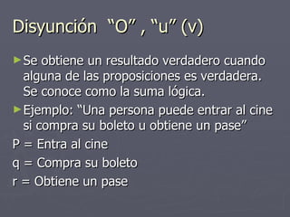 Disyunción  “O” , “u” (v)  Se obtiene un resultado verdadero cuando alguna de las proposiciones es verdadera. Se conoce como la suma lógica. Ejemplo: “Una persona puede entrar al cine si compra su boleto u obtiene un pase” P = Entra al cine q = Compra su boleto r = Obtiene un pase 