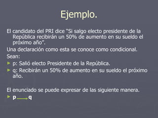 Ejemplo. El candidato del PRI dice “Si salgo electo presidente de la República recibirán un 50% de aumento en su sueldo el próximo año”.  Una declaración como esta se conoce como condicional.  Sean: p: Salió electo Presidente de la República. q: Recibirán un 50% de aumento en su sueldo el próximo año. El enunciado se puede expresar de las siguiente manera. p  q 