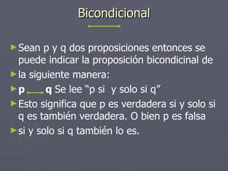 Bicondicional Sean p y q dos proposiciones entonces se puede indicar la proposición bicondicinal de la siguiente manera: p  q  Se lee “p si  y solo si q” Esto significa que p es verdadera si y solo si q es también verdadera. O bien p es falsa si y solo si q también lo es. 