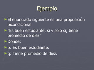 Ejemplo El enunciado siguiente es una proposición bicondicional “ Es buen estudiante, si y solo si; tiene promedio de diez” Donde: p: Es buen estudiante. q: Tiene promedio de diez. 