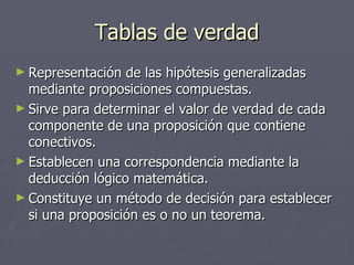 Tablas de verdad Representación de las hipótesis generalizadas mediante proposiciones compuestas. Sirve para determinar el valor de verdad de cada componente de una proposición que contiene conectivos. Establecen una correspondencia mediante la deducción lógico matemática.  Constituye un método de decisión para establecer si una proposición es o no un teorema. 