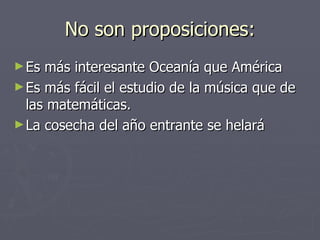 No son proposiciones: Es más interesante Oceanía que América Es más fácil el estudio de la música que de las matemáticas. La cosecha del año entrante se helará 