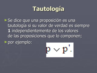 Tautología Se dice que una proposición es una tautología si su valor de verdad es siempre  1  independientemente de los valores  de las proposiciones que lo componen;  por ejemplo:  