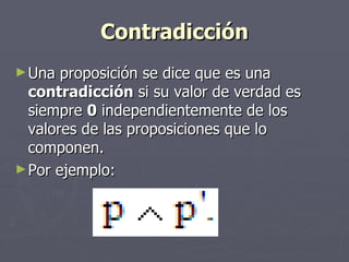 Contradicción Una proposición se dice que es una  contradicción  si su valor de verdad es siempre  0  independientemente de los valores de las proposiciones que lo componen. Por ejemplo: 