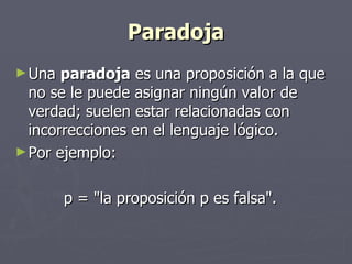 Paradoja Una  paradoja  es una proposición a la que no se le puede asignar ningún valor de verdad; suelen estar relacionadas con  incorrecciones en el lenguaje lógico.  Por ejemplo:  p = "la proposición p es falsa".  