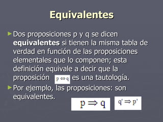 Equivalentes Dos proposiciones p y q se dicen  equivalentes  si tienen la misma tabla de verdad en función de las proposiciones elementales que lo componen; esta definición equivale a decir que la proposición  es una tautología.  Por ejemplo, las proposiciones: son equivalentes.  