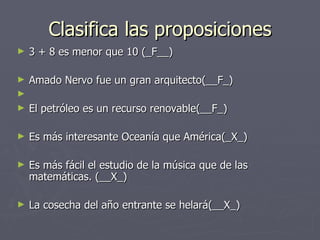Clasifica las proposiciones 3 + 8 es menor que 10 (_F__) Amado Nervo fue un gran arquitecto(__F_) El petróleo es un recurso renovable(__F_) Es más interesante Oceanía que América(_X_) Es más fácil el estudio de la música que de las matemáticas. (__X_) La cosecha del año entrante se helará(__X_) 