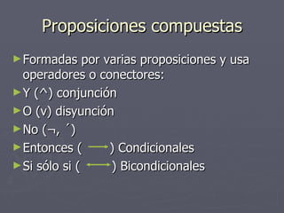 Proposiciones compuestas Formadas por varias proposiciones y usa operadores o conectores: Y ( ^) conjunción O (v) disyunción No (¬, ´) Entonces (  ) Condicionales  Si sólo si (  ) Bicondicionales 