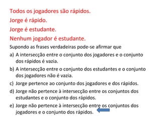 Todos os jogadores são rápidos.
Jorge é rápido.
Jorge é estudante.
Nenhum jogador é estudante.
Supondo as frases verdadeiras pode-se afirmar que
a) A intersecção entre o conjunto dos jogadores e o conjunto
dos rápidos é vazia.
b) A intersecção entre o conjunto dos estudantes e o conjunto
dos jogadores não é vazia.
c) Jorge pertence ao conjunto dos jogadores e dos rápidos.
d) Jorge não pertence à intersecção entre os conjuntos dos
estudantes e o conjunto dos rápidos.
e) Jorge não pertence à intersecção entre os conjuntos dos
jogadores e o conjunto dos rápidos.
 