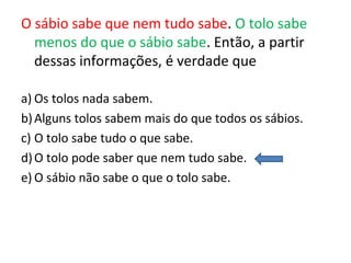 O sábio sabe que nem tudo sabe. O tolo sabe
menos do que o sábio sabe. Então, a partir
dessas informações, é verdade que
a) Os tolos nada sabem.
b)Alguns tolos sabem mais do que todos os sábios.
c) O tolo sabe tudo o que sabe.
d)O tolo pode saber que nem tudo sabe.
e) O sábio não sabe o que o tolo sabe.
 