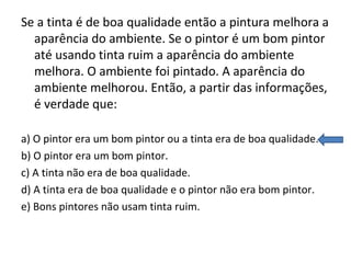 Se a tinta é de boa qualidade então a pintura melhora a
aparência do ambiente. Se o pintor é um bom pintor
até usando tinta ruim a aparência do ambiente
melhora. O ambiente foi pintado. A aparência do
ambiente melhorou. Então, a partir das informações,
é verdade que:
a) O pintor era um bom pintor ou a tinta era de boa qualidade.
b) O pintor era um bom pintor.
c) A tinta não era de boa qualidade.
d) A tinta era de boa qualidade e o pintor não era bom pintor.
e) Bons pintores não usam tinta ruim.
 