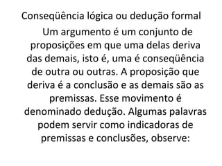 Conseqüência lógica ou dedução formal
Um argumento é um conjunto de
proposições em que uma delas deriva
das demais, isto é, uma é conseqüência
de outra ou outras. A proposição que
deriva é a conclusão e as demais são as
premissas. Esse movimento é
denominado dedução. Algumas palavras
podem servir como indicadoras de
premissas e conclusões, observe:
 