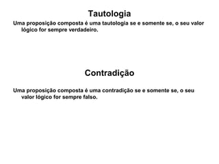 Tautologia
Uma proposição composta é uma tautologia se e somente se, o seu valor
lógico for sempre verdadeiro.
Contradição
Uma proposição composta é uma contradição se e somente se, o seu
valor lógico for sempre falso.
 