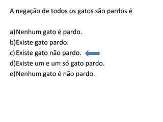 A negação de todos os gatos são pardos é
a)Nenhum gato é pardo.
b)Existe gato pardo.
c)Existe gato não pardo.
d)Existe um e um só gato pardo.
e)Nenhum gato é não pardo.
 
