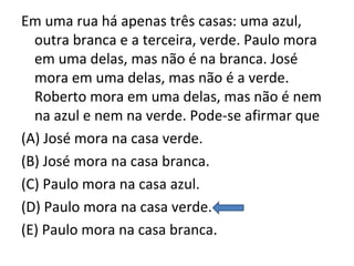 Em uma rua há apenas três casas: uma azul,
outra branca e a terceira, verde. Paulo mora
em uma delas, mas não é na branca. José
mora em uma delas, mas não é a verde.
Roberto mora em uma delas, mas não é nem
na azul e nem na verde. Pode-se afirmar que
(A) José mora na casa verde.
(B) José mora na casa branca.
(C) Paulo mora na casa azul.
(D) Paulo mora na casa verde.
(E) Paulo mora na casa branca.
 