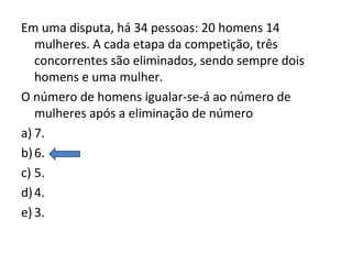 Em uma disputa, há 34 pessoas: 20 homens 14
mulheres. A cada etapa da competição, três
concorrentes são eliminados, sendo sempre dois
homens e uma mulher.
O número de homens igualar-se-á ao número de
mulheres após a eliminação de número
a) 7.
b)6.
c) 5.
d)4.
e) 3.
 