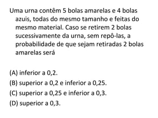 Uma urna contêm 5 bolas amarelas e 4 bolas
azuis, todas do mesmo tamanho e feitas do
mesmo material. Caso se retirem 2 bolas
sucessivamente da urna, sem repô-las, a
probabilidade de que sejam retiradas 2 bolas
amarelas será
(A) inferior a 0,2.
(B) superior a 0,2 e inferior a 0,25.
(C) superior a 0,25 e inferior a 0,3.
(D) superior a 0,3.
 