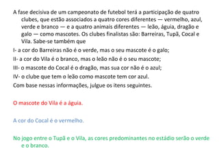 A fase decisiva de um campeonato de futebol terá a participação de quatro
clubes, que estão associados a quatro cores diferentes — vermelho, azul,
verde e branco — e a quatro animais diferentes — leão, águia, dragão e
galo — como mascotes. Os clubes finalistas são: Barreiras, Tupã, Cocal e
Vila. Sabe-se também que
I- a cor do Barreiras não é o verde, mas o seu mascote é o galo;
II- a cor do Vila é o branco, mas o leão não é o seu mascote;
III- o mascote do Cocal é o dragão, mas sua cor não é o azul;
IV- o clube que tem o leão como mascote tem cor azul.
Com base nessas informações, julgue os itens seguintes.
O mascote do Vila é a águia.
A cor do Cocal é o vermelho.
No jogo entre o Tupã e o Vila, as cores predominantes no estádio serão o verde
e o branco.
 