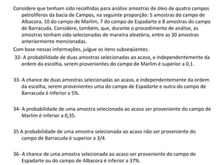 Considere que tenham sido recolhidas para análise amostras de óleo de quatro campos
petrolíferos da bacia de Campos, na seguinte proporção: 5 amostras do campo de
Albacora, 10 do campo de Marlim, 7 do campo de Espadarte e 8 amostras do campo
de Barracuda. Considere, também, que, durante o procedimento de análise, as
amostras tenham sido selecionadas de maneira aleatória, entre as 30 amostras
anteriormente mencionadas.
Com base nessas informações, julgue os itens subseqüentes.
32- A probabilidade de duas amostras selecionadas ao acaso, e independentemente da
ordem da escolha, serem provenientes do campo de Marlim é superior a 0,1.
33- A chance de duas amostras selecionadas ao acaso, e independentemente da ordem
da escolha, serem provenientes uma do campo de Espadarte e outra do campo de
Barracuda é inferior a 5%.
34- A probabilidade de uma amostra selecionada ao acaso ser proveniente do campo de
Marlim é inferior a 0,35.
35 A probabilidade de uma amostra selecionada ao acaso não ser proveniente do
campo de Barracuda é superior a 3/4.
36- A chance de uma amostra selecionada ao acaso ser proveniente do campo de
Espadarte ou do campo de Albacora é inferior a 37%.
 